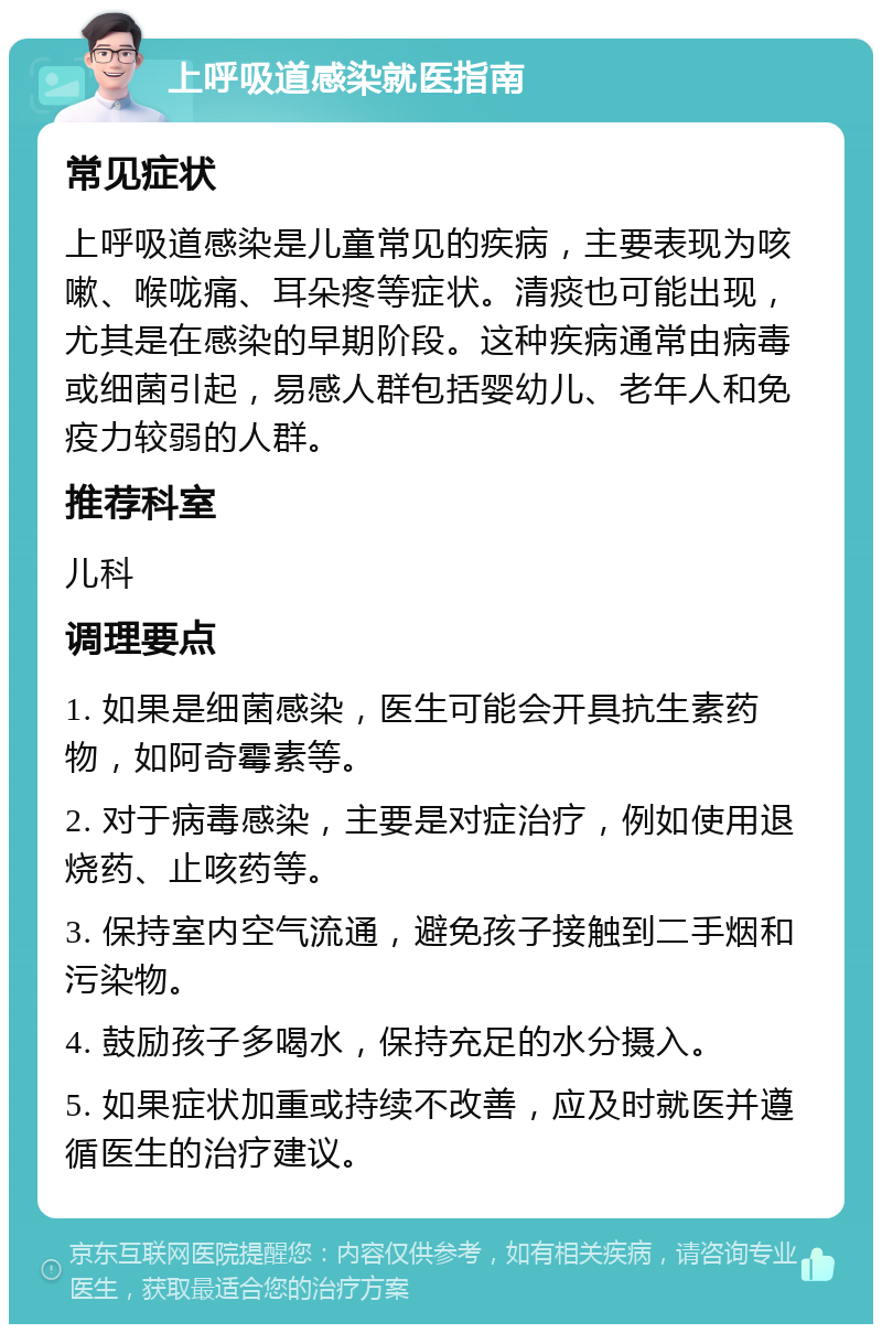 上呼吸道感染就医指南 常见症状 上呼吸道感染是儿童常见的疾病，主要表现为咳嗽、喉咙痛、耳朵疼等症状。清痰也可能出现，尤其是在感染的早期阶段。这种疾病通常由病毒或细菌引起，易感人群包括婴幼儿、老年人和免疫力较弱的人群。 推荐科室 儿科 调理要点 1. 如果是细菌感染，医生可能会开具抗生素药物，如阿奇霉素等。 2. 对于病毒感染，主要是对症治疗，例如使用退烧药、止咳药等。 3. 保持室内空气流通，避免孩子接触到二手烟和污染物。 4. 鼓励孩子多喝水，保持充足的水分摄入。 5. 如果症状加重或持续不改善，应及时就医并遵循医生的治疗建议。