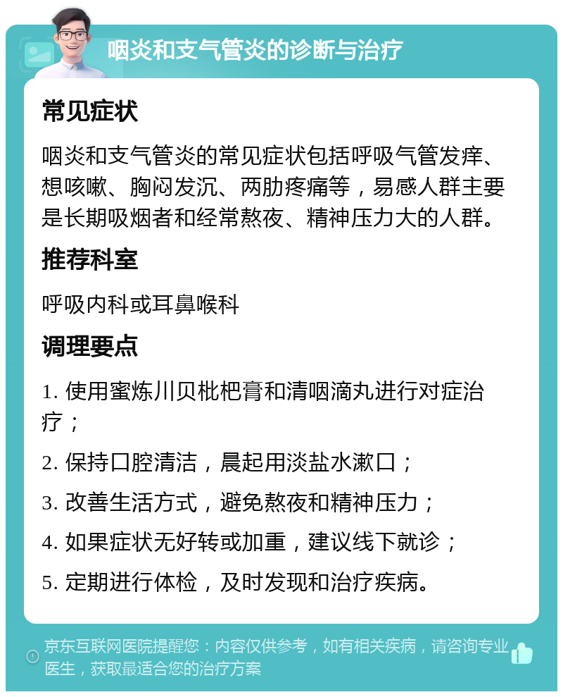 咽炎和支气管炎的诊断与治疗 常见症状 咽炎和支气管炎的常见症状包括呼吸气管发痒、想咳嗽、胸闷发沉、两肋疼痛等，易感人群主要是长期吸烟者和经常熬夜、精神压力大的人群。 推荐科室 呼吸内科或耳鼻喉科 调理要点 1. 使用蜜炼川贝枇杷膏和清咽滴丸进行对症治疗； 2. 保持口腔清洁，晨起用淡盐水漱口； 3. 改善生活方式，避免熬夜和精神压力； 4. 如果症状无好转或加重，建议线下就诊； 5. 定期进行体检，及时发现和治疗疾病。