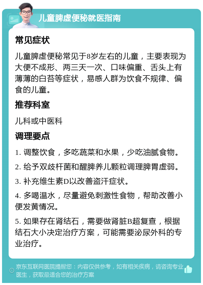 儿童脾虚便秘就医指南 常见症状 儿童脾虚便秘常见于8岁左右的儿童，主要表现为大便不成形、两三天一次、口味偏重、舌头上有薄薄的白苔等症状，易感人群为饮食不规律、偏食的儿童。 推荐科室 儿科或中医科 调理要点 1. 调整饮食，多吃蔬菜和水果，少吃油腻食物。 2. 给予双歧杆菌和醒脾养儿颗粒调理脾胃虚弱。 3. 补充维生素D以改善盗汗症状。 4. 多喝温水，尽量避免刺激性食物，帮助改善小便发黄情况。 5. 如果存在肾结石，需要做肾脏B超复查，根据结石大小决定治疗方案，可能需要泌尿外科的专业治疗。