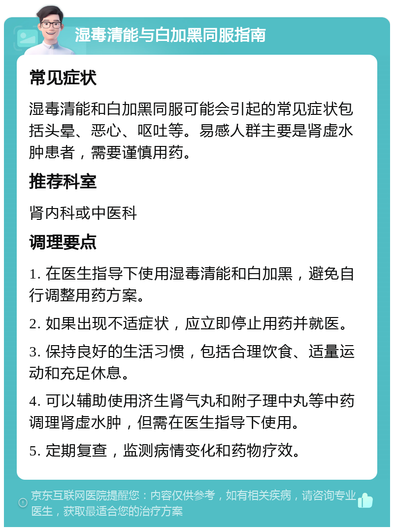 湿毒清能与白加黑同服指南 常见症状 湿毒清能和白加黑同服可能会引起的常见症状包括头晕、恶心、呕吐等。易感人群主要是肾虚水肿患者，需要谨慎用药。 推荐科室 肾内科或中医科 调理要点 1. 在医生指导下使用湿毒清能和白加黑，避免自行调整用药方案。 2. 如果出现不适症状，应立即停止用药并就医。 3. 保持良好的生活习惯，包括合理饮食、适量运动和充足休息。 4. 可以辅助使用济生肾气丸和附子理中丸等中药调理肾虚水肿，但需在医生指导下使用。 5. 定期复查，监测病情变化和药物疗效。