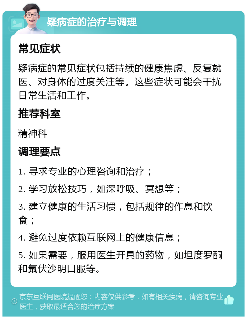 疑病症的治疗与调理 常见症状 疑病症的常见症状包括持续的健康焦虑、反复就医、对身体的过度关注等。这些症状可能会干扰日常生活和工作。 推荐科室 精神科 调理要点 1. 寻求专业的心理咨询和治疗； 2. 学习放松技巧，如深呼吸、冥想等； 3. 建立健康的生活习惯，包括规律的作息和饮食； 4. 避免过度依赖互联网上的健康信息； 5. 如果需要，服用医生开具的药物，如坦度罗酮和氟伏沙明口服等。