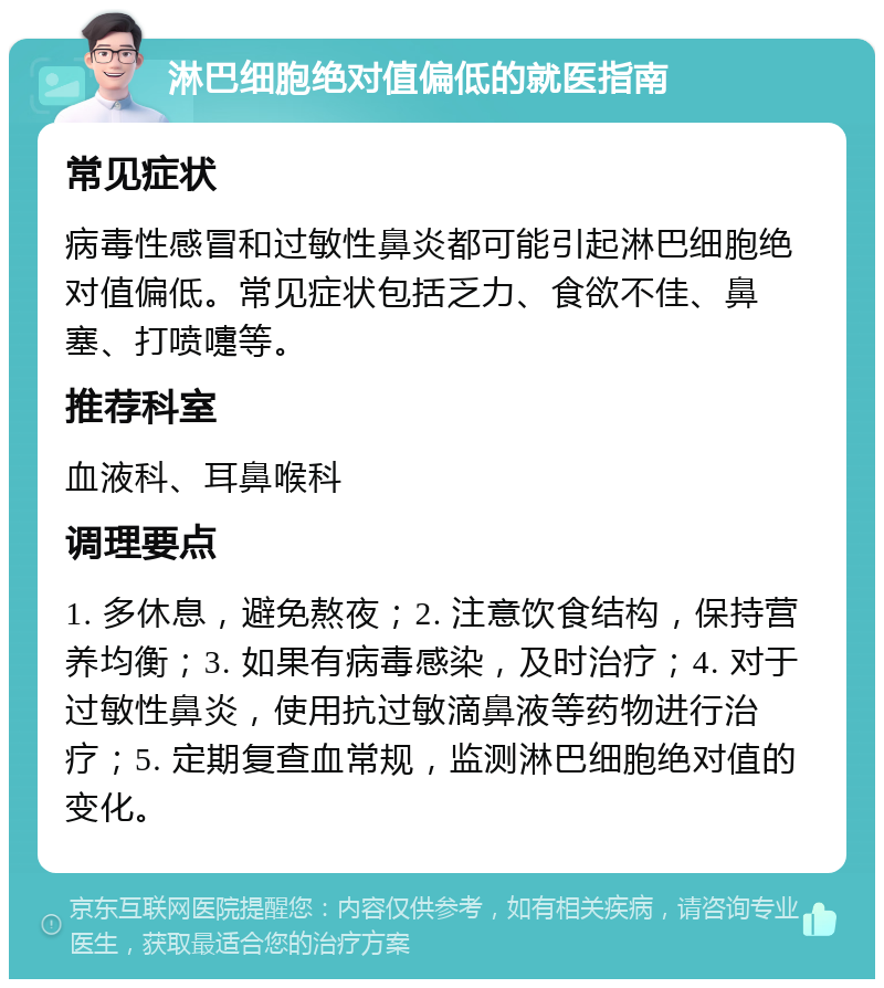 淋巴细胞绝对值偏低的就医指南 常见症状 病毒性感冒和过敏性鼻炎都可能引起淋巴细胞绝对值偏低。常见症状包括乏力、食欲不佳、鼻塞、打喷嚏等。 推荐科室 血液科、耳鼻喉科 调理要点 1. 多休息，避免熬夜；2. 注意饮食结构，保持营养均衡；3. 如果有病毒感染，及时治疗；4. 对于过敏性鼻炎，使用抗过敏滴鼻液等药物进行治疗；5. 定期复查血常规，监测淋巴细胞绝对值的变化。