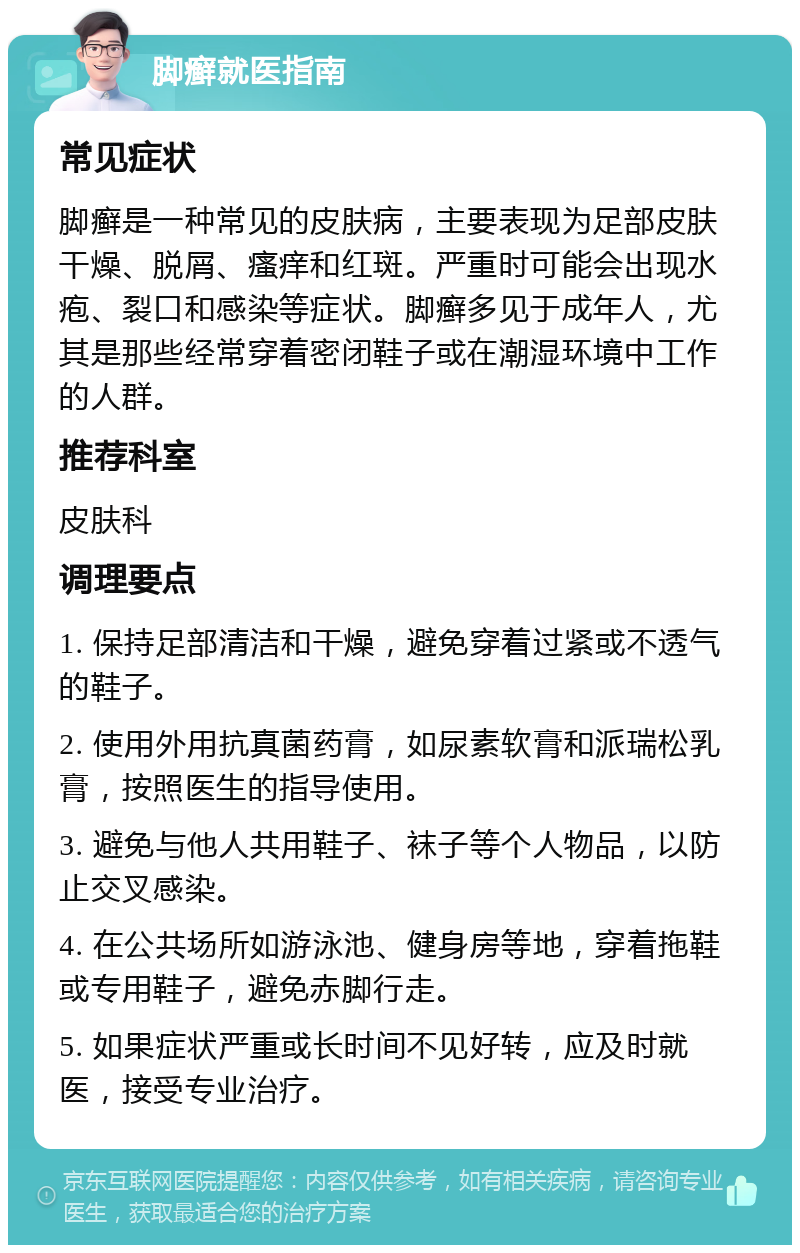 脚癣就医指南 常见症状 脚癣是一种常见的皮肤病，主要表现为足部皮肤干燥、脱屑、瘙痒和红斑。严重时可能会出现水疱、裂口和感染等症状。脚癣多见于成年人，尤其是那些经常穿着密闭鞋子或在潮湿环境中工作的人群。 推荐科室 皮肤科 调理要点 1. 保持足部清洁和干燥，避免穿着过紧或不透气的鞋子。 2. 使用外用抗真菌药膏，如尿素软膏和派瑞松乳膏，按照医生的指导使用。 3. 避免与他人共用鞋子、袜子等个人物品，以防止交叉感染。 4. 在公共场所如游泳池、健身房等地，穿着拖鞋或专用鞋子，避免赤脚行走。 5. 如果症状严重或长时间不见好转，应及时就医，接受专业治疗。