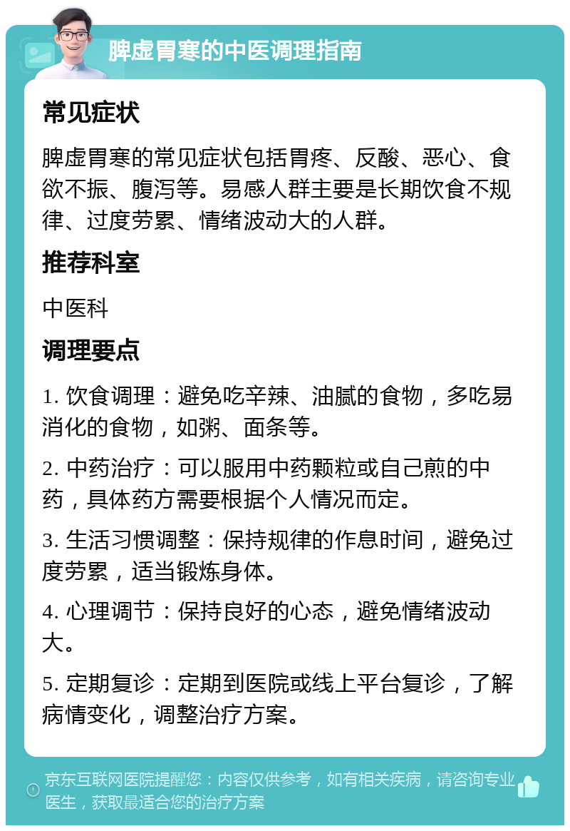 脾虚胃寒的中医调理指南 常见症状 脾虚胃寒的常见症状包括胃疼、反酸、恶心、食欲不振、腹泻等。易感人群主要是长期饮食不规律、过度劳累、情绪波动大的人群。 推荐科室 中医科 调理要点 1. 饮食调理：避免吃辛辣、油腻的食物，多吃易消化的食物，如粥、面条等。 2. 中药治疗：可以服用中药颗粒或自己煎的中药，具体药方需要根据个人情况而定。 3. 生活习惯调整：保持规律的作息时间，避免过度劳累，适当锻炼身体。 4. 心理调节：保持良好的心态，避免情绪波动大。 5. 定期复诊：定期到医院或线上平台复诊，了解病情变化，调整治疗方案。