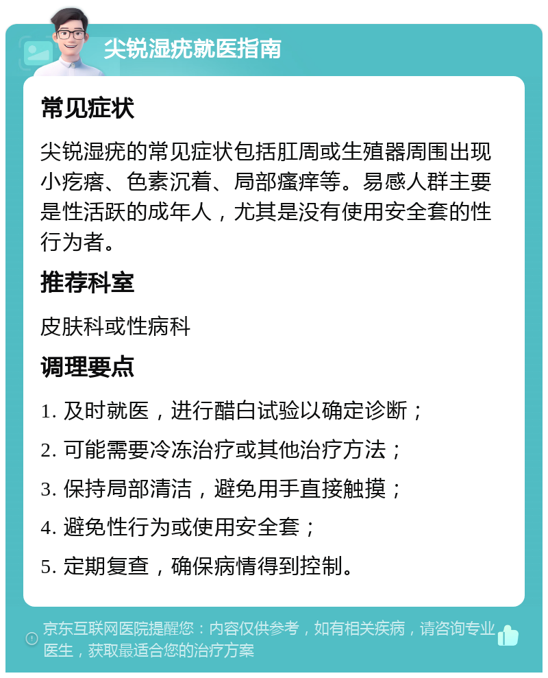 尖锐湿疣就医指南 常见症状 尖锐湿疣的常见症状包括肛周或生殖器周围出现小疙瘩、色素沉着、局部瘙痒等。易感人群主要是性活跃的成年人，尤其是没有使用安全套的性行为者。 推荐科室 皮肤科或性病科 调理要点 1. 及时就医，进行醋白试验以确定诊断； 2. 可能需要冷冻治疗或其他治疗方法； 3. 保持局部清洁，避免用手直接触摸； 4. 避免性行为或使用安全套； 5. 定期复查，确保病情得到控制。