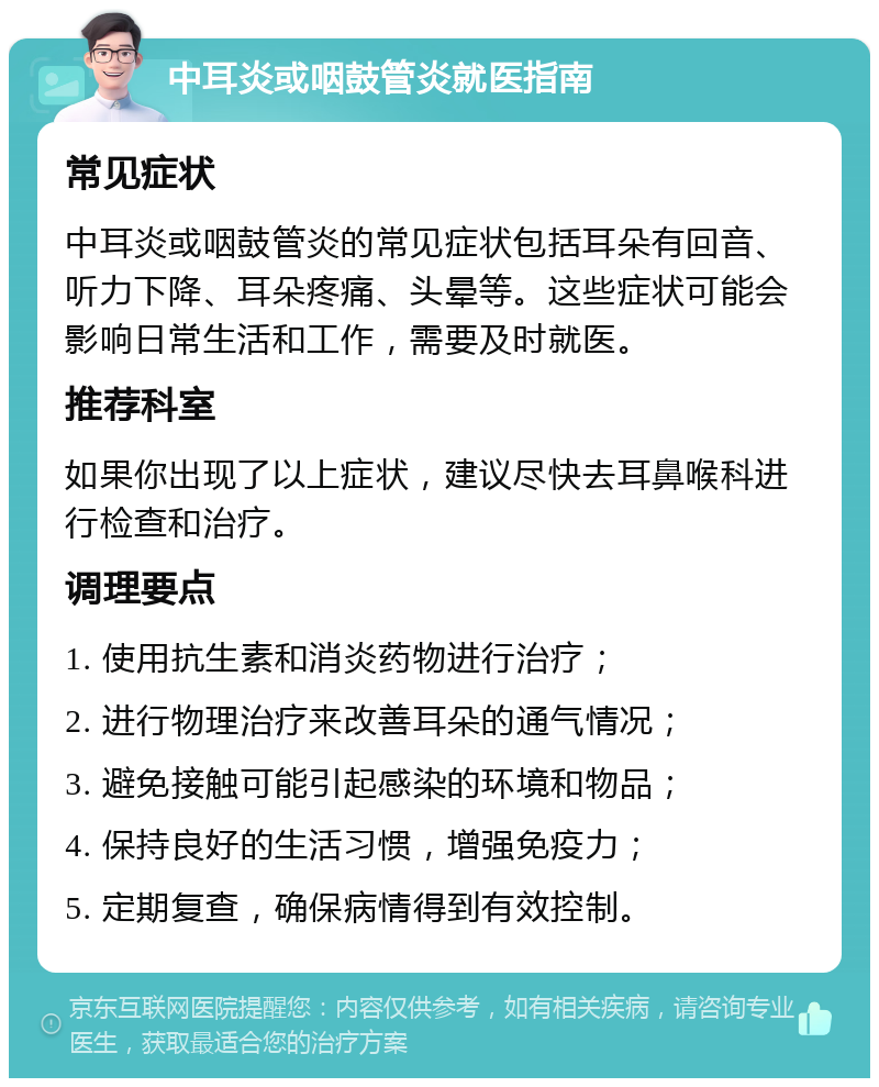 中耳炎或咽鼓管炎就医指南 常见症状 中耳炎或咽鼓管炎的常见症状包括耳朵有回音、听力下降、耳朵疼痛、头晕等。这些症状可能会影响日常生活和工作，需要及时就医。 推荐科室 如果你出现了以上症状，建议尽快去耳鼻喉科进行检查和治疗。 调理要点 1. 使用抗生素和消炎药物进行治疗； 2. 进行物理治疗来改善耳朵的通气情况； 3. 避免接触可能引起感染的环境和物品； 4. 保持良好的生活习惯，增强免疫力； 5. 定期复查，确保病情得到有效控制。