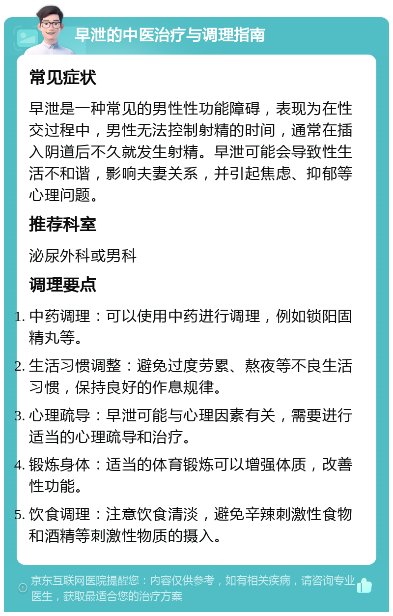 早泄的中医治疗与调理指南 常见症状 早泄是一种常见的男性性功能障碍，表现为在性交过程中，男性无法控制射精的时间，通常在插入阴道后不久就发生射精。早泄可能会导致性生活不和谐，影响夫妻关系，并引起焦虑、抑郁等心理问题。 推荐科室 泌尿外科或男科 调理要点 中药调理：可以使用中药进行调理，例如锁阳固精丸等。 生活习惯调整：避免过度劳累、熬夜等不良生活习惯，保持良好的作息规律。 心理疏导：早泄可能与心理因素有关，需要进行适当的心理疏导和治疗。 锻炼身体：适当的体育锻炼可以增强体质，改善性功能。 饮食调理：注意饮食清淡，避免辛辣刺激性食物和酒精等刺激性物质的摄入。