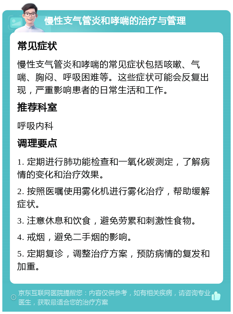 慢性支气管炎和哮喘的治疗与管理 常见症状 慢性支气管炎和哮喘的常见症状包括咳嗽、气喘、胸闷、呼吸困难等。这些症状可能会反复出现，严重影响患者的日常生活和工作。 推荐科室 呼吸内科 调理要点 1. 定期进行肺功能检查和一氧化碳测定，了解病情的变化和治疗效果。 2. 按照医嘱使用雾化机进行雾化治疗，帮助缓解症状。 3. 注意休息和饮食，避免劳累和刺激性食物。 4. 戒烟，避免二手烟的影响。 5. 定期复诊，调整治疗方案，预防病情的复发和加重。