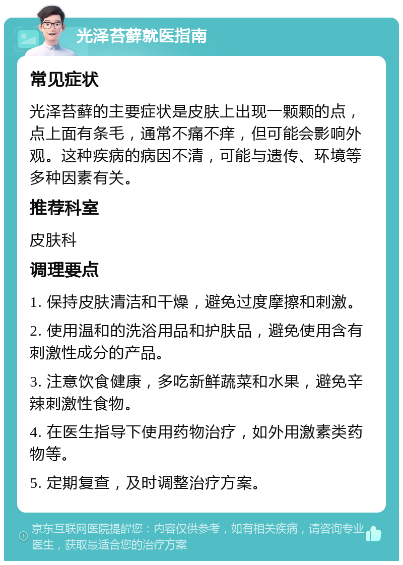 光泽苔藓就医指南 常见症状 光泽苔藓的主要症状是皮肤上出现一颗颗的点，点上面有条毛，通常不痛不痒，但可能会影响外观。这种疾病的病因不清，可能与遗传、环境等多种因素有关。 推荐科室 皮肤科 调理要点 1. 保持皮肤清洁和干燥，避免过度摩擦和刺激。 2. 使用温和的洗浴用品和护肤品，避免使用含有刺激性成分的产品。 3. 注意饮食健康，多吃新鲜蔬菜和水果，避免辛辣刺激性食物。 4. 在医生指导下使用药物治疗，如外用激素类药物等。 5. 定期复查，及时调整治疗方案。