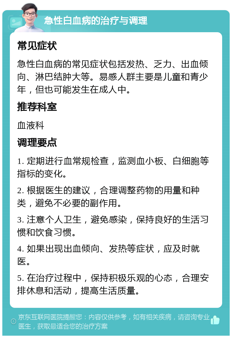 急性白血病的治疗与调理 常见症状 急性白血病的常见症状包括发热、乏力、出血倾向、淋巴结肿大等。易感人群主要是儿童和青少年，但也可能发生在成人中。 推荐科室 血液科 调理要点 1. 定期进行血常规检查，监测血小板、白细胞等指标的变化。 2. 根据医生的建议，合理调整药物的用量和种类，避免不必要的副作用。 3. 注意个人卫生，避免感染，保持良好的生活习惯和饮食习惯。 4. 如果出现出血倾向、发热等症状，应及时就医。 5. 在治疗过程中，保持积极乐观的心态，合理安排休息和活动，提高生活质量。