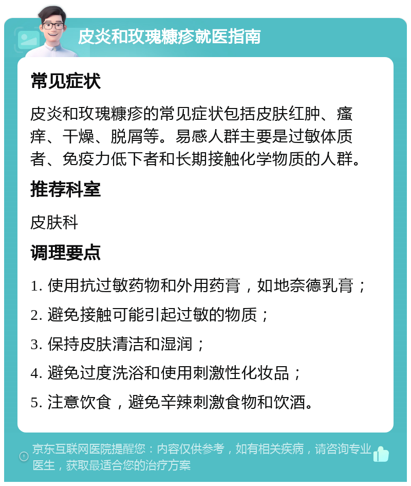 皮炎和玫瑰糠疹就医指南 常见症状 皮炎和玫瑰糠疹的常见症状包括皮肤红肿、瘙痒、干燥、脱屑等。易感人群主要是过敏体质者、免疫力低下者和长期接触化学物质的人群。 推荐科室 皮肤科 调理要点 1. 使用抗过敏药物和外用药膏，如地奈德乳膏； 2. 避免接触可能引起过敏的物质； 3. 保持皮肤清洁和湿润； 4. 避免过度洗浴和使用刺激性化妆品； 5. 注意饮食，避免辛辣刺激食物和饮酒。