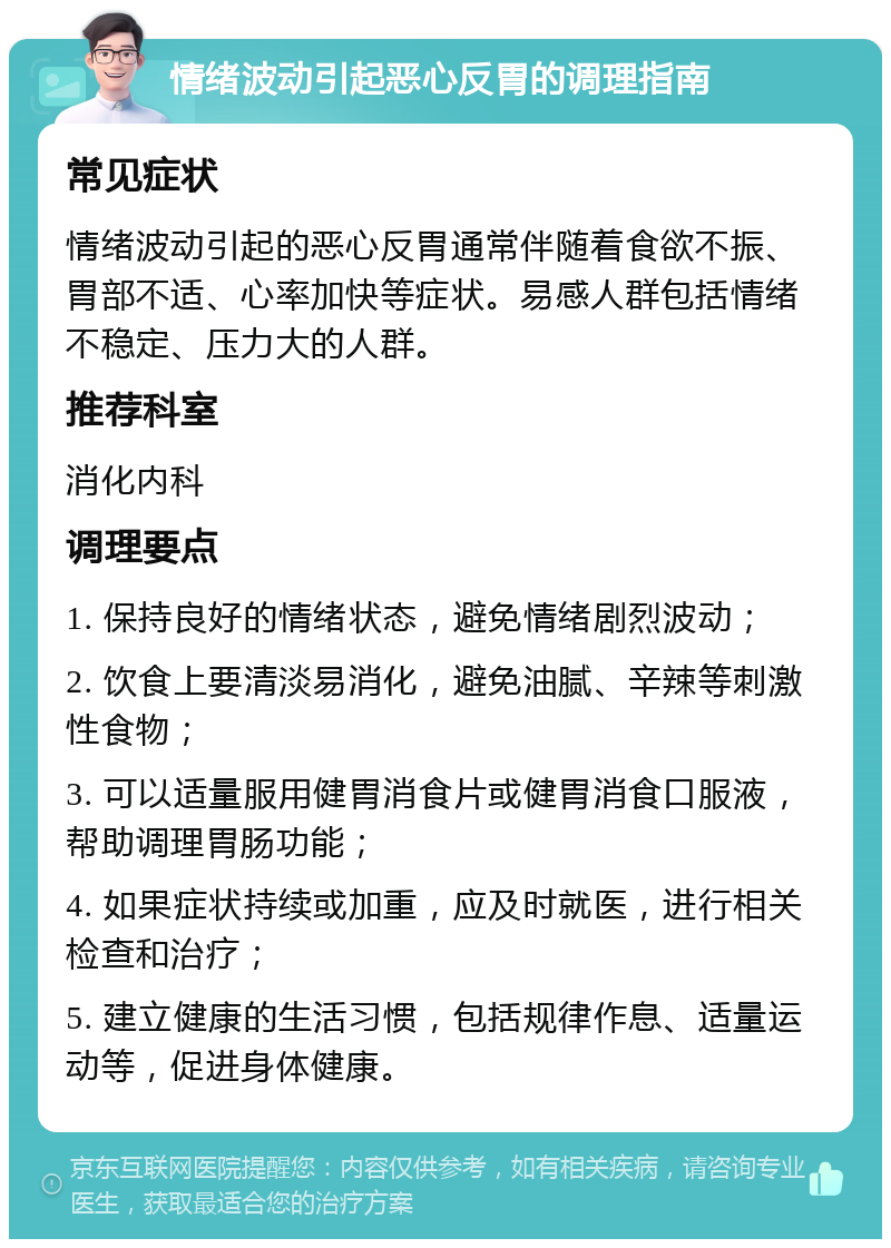 情绪波动引起恶心反胃的调理指南 常见症状 情绪波动引起的恶心反胃通常伴随着食欲不振、胃部不适、心率加快等症状。易感人群包括情绪不稳定、压力大的人群。 推荐科室 消化内科 调理要点 1. 保持良好的情绪状态，避免情绪剧烈波动； 2. 饮食上要清淡易消化，避免油腻、辛辣等刺激性食物； 3. 可以适量服用健胃消食片或健胃消食口服液，帮助调理胃肠功能； 4. 如果症状持续或加重，应及时就医，进行相关检查和治疗； 5. 建立健康的生活习惯，包括规律作息、适量运动等，促进身体健康。