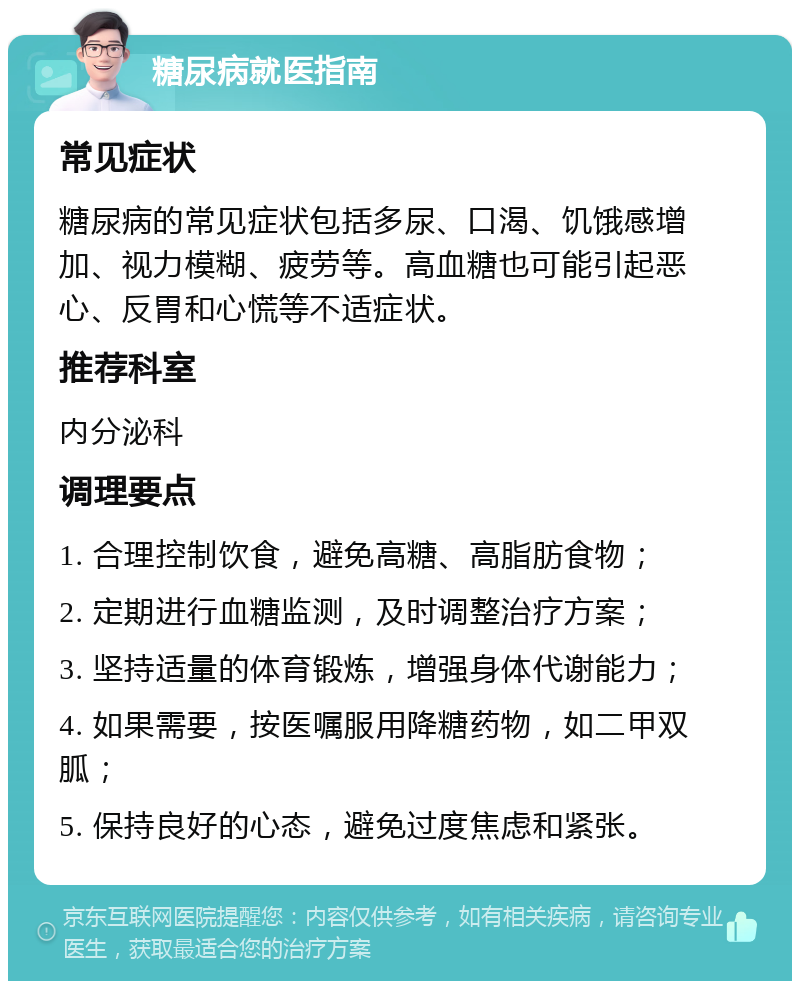 糖尿病就医指南 常见症状 糖尿病的常见症状包括多尿、口渴、饥饿感增加、视力模糊、疲劳等。高血糖也可能引起恶心、反胃和心慌等不适症状。 推荐科室 内分泌科 调理要点 1. 合理控制饮食，避免高糖、高脂肪食物； 2. 定期进行血糖监测，及时调整治疗方案； 3. 坚持适量的体育锻炼，增强身体代谢能力； 4. 如果需要，按医嘱服用降糖药物，如二甲双胍； 5. 保持良好的心态，避免过度焦虑和紧张。