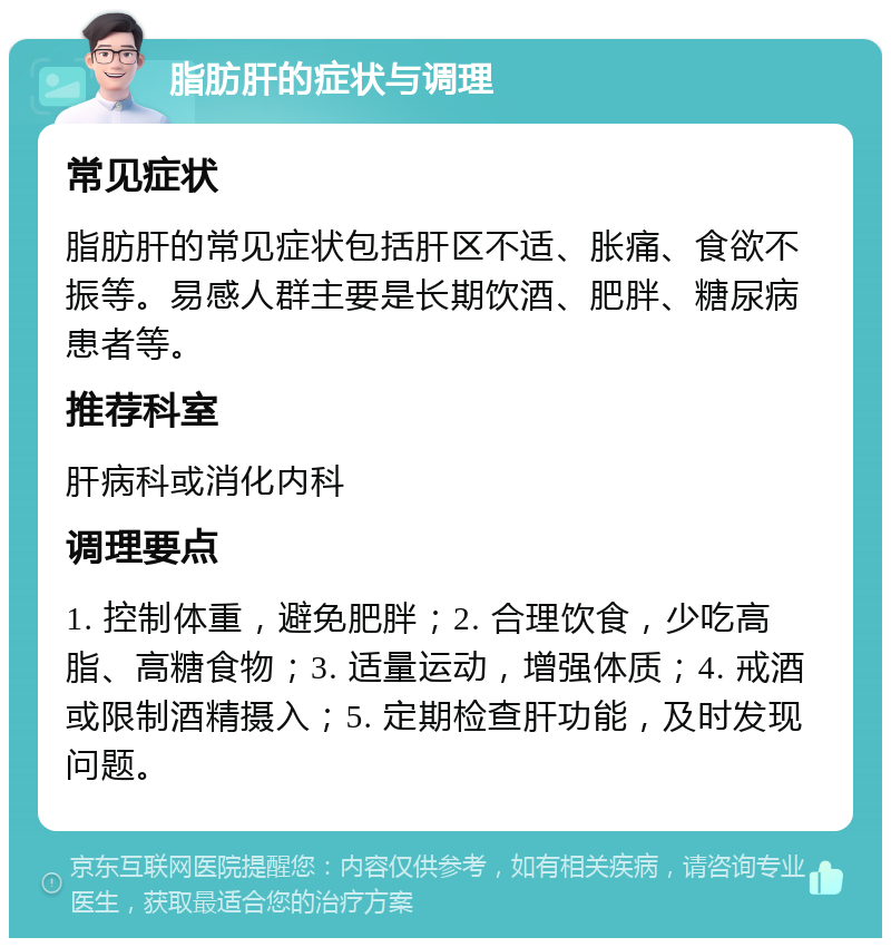 脂肪肝的症状与调理 常见症状 脂肪肝的常见症状包括肝区不适、胀痛、食欲不振等。易感人群主要是长期饮酒、肥胖、糖尿病患者等。 推荐科室 肝病科或消化内科 调理要点 1. 控制体重，避免肥胖；2. 合理饮食，少吃高脂、高糖食物；3. 适量运动，增强体质；4. 戒酒或限制酒精摄入；5. 定期检查肝功能，及时发现问题。