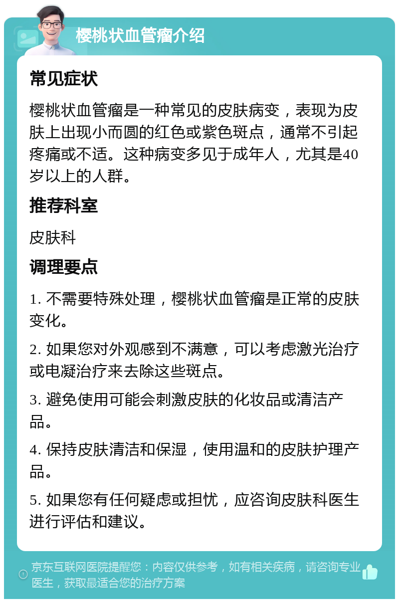 樱桃状血管瘤介绍 常见症状 樱桃状血管瘤是一种常见的皮肤病变，表现为皮肤上出现小而圆的红色或紫色斑点，通常不引起疼痛或不适。这种病变多见于成年人，尤其是40岁以上的人群。 推荐科室 皮肤科 调理要点 1. 不需要特殊处理，樱桃状血管瘤是正常的皮肤变化。 2. 如果您对外观感到不满意，可以考虑激光治疗或电凝治疗来去除这些斑点。 3. 避免使用可能会刺激皮肤的化妆品或清洁产品。 4. 保持皮肤清洁和保湿，使用温和的皮肤护理产品。 5. 如果您有任何疑虑或担忧，应咨询皮肤科医生进行评估和建议。