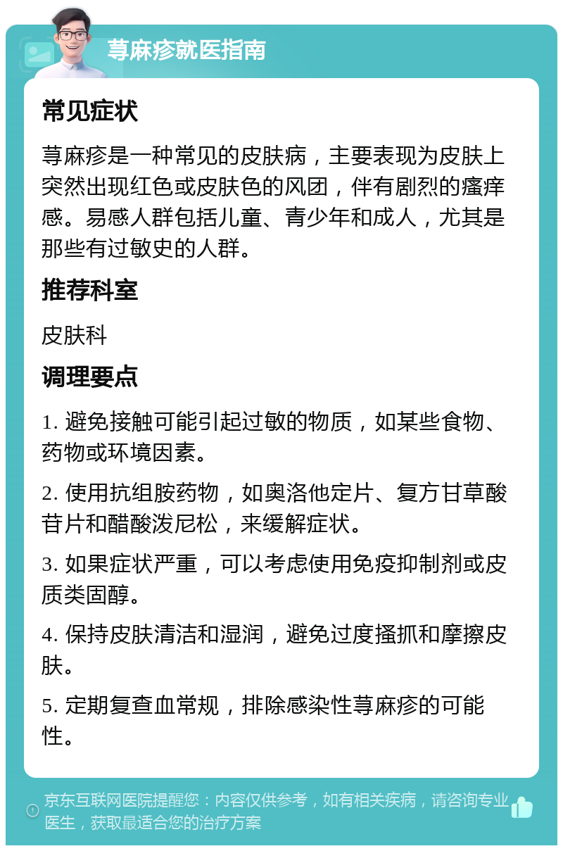 荨麻疹就医指南 常见症状 荨麻疹是一种常见的皮肤病，主要表现为皮肤上突然出现红色或皮肤色的风团，伴有剧烈的瘙痒感。易感人群包括儿童、青少年和成人，尤其是那些有过敏史的人群。 推荐科室 皮肤科 调理要点 1. 避免接触可能引起过敏的物质，如某些食物、药物或环境因素。 2. 使用抗组胺药物，如奥洛他定片、复方甘草酸苷片和醋酸泼尼松，来缓解症状。 3. 如果症状严重，可以考虑使用免疫抑制剂或皮质类固醇。 4. 保持皮肤清洁和湿润，避免过度搔抓和摩擦皮肤。 5. 定期复查血常规，排除感染性荨麻疹的可能性。