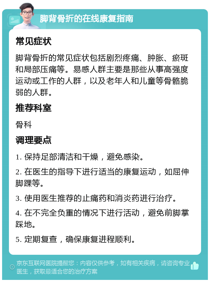 脚背骨折的在线康复指南 常见症状 脚背骨折的常见症状包括剧烈疼痛、肿胀、瘀斑和局部压痛等。易感人群主要是那些从事高强度运动或工作的人群，以及老年人和儿童等骨骼脆弱的人群。 推荐科室 骨科 调理要点 1. 保持足部清洁和干燥，避免感染。 2. 在医生的指导下进行适当的康复运动，如屈伸脚踝等。 3. 使用医生推荐的止痛药和消炎药进行治疗。 4. 在不完全负重的情况下进行活动，避免前脚掌踩地。 5. 定期复查，确保康复进程顺利。