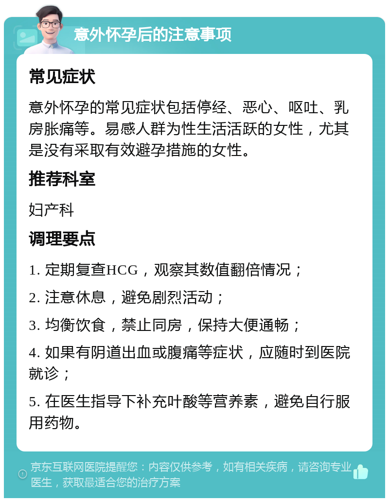 意外怀孕后的注意事项 常见症状 意外怀孕的常见症状包括停经、恶心、呕吐、乳房胀痛等。易感人群为性生活活跃的女性，尤其是没有采取有效避孕措施的女性。 推荐科室 妇产科 调理要点 1. 定期复查HCG，观察其数值翻倍情况； 2. 注意休息，避免剧烈活动； 3. 均衡饮食，禁止同房，保持大便通畅； 4. 如果有阴道出血或腹痛等症状，应随时到医院就诊； 5. 在医生指导下补充叶酸等营养素，避免自行服用药物。