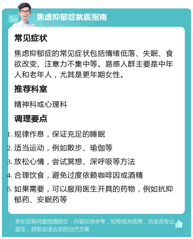 焦虑抑郁症就医指南 常见症状 焦虑抑郁症的常见症状包括情绪低落、失眠、食欲改变、注意力不集中等。易感人群主要是中年人和老年人，尤其是更年期女性。 推荐科室 精神科或心理科 调理要点 规律作息，保证充足的睡眠 适当运动，例如散步、瑜伽等 放松心情，尝试冥想、深呼吸等方法 合理饮食，避免过度依赖咖啡因或酒精 如果需要，可以服用医生开具的药物，例如抗抑郁药、安眠药等