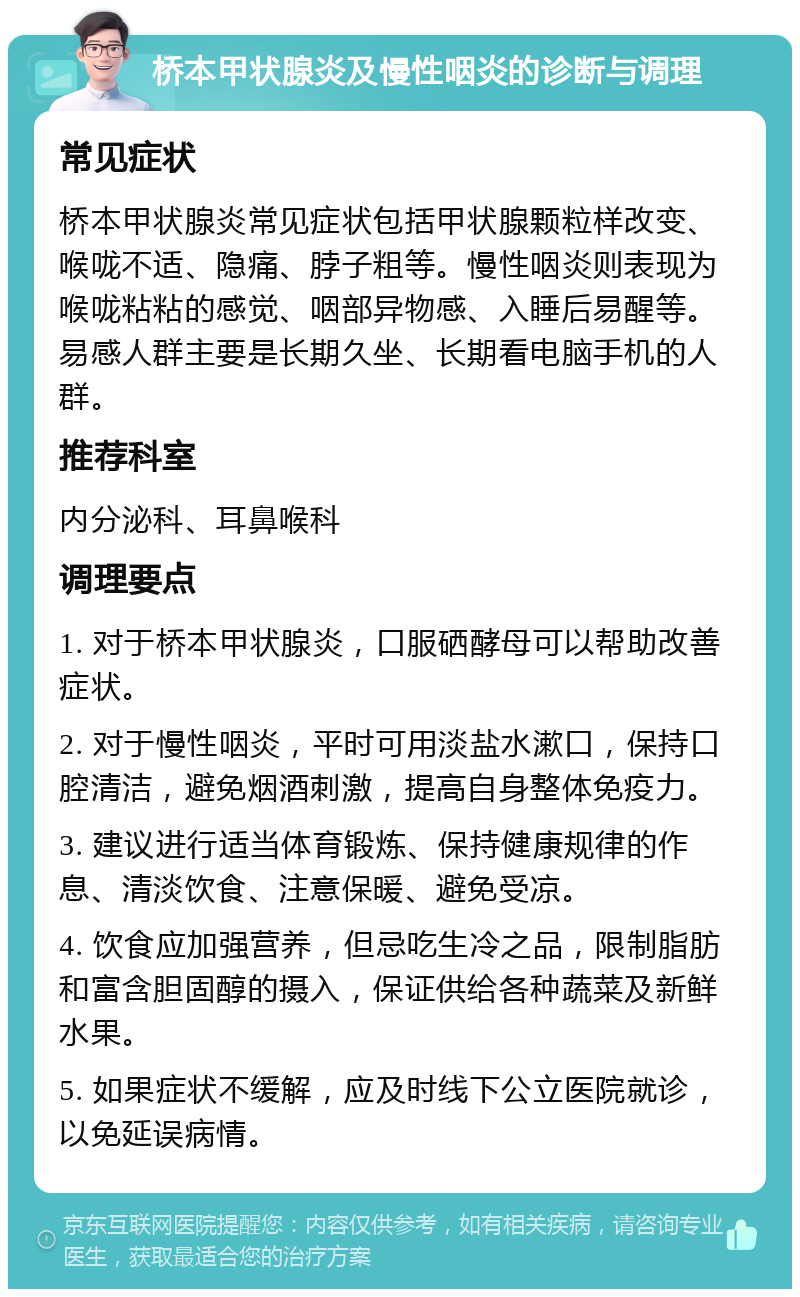 桥本甲状腺炎及慢性咽炎的诊断与调理 常见症状 桥本甲状腺炎常见症状包括甲状腺颗粒样改变、喉咙不适、隐痛、脖子粗等。慢性咽炎则表现为喉咙粘粘的感觉、咽部异物感、入睡后易醒等。易感人群主要是长期久坐、长期看电脑手机的人群。 推荐科室 内分泌科、耳鼻喉科 调理要点 1. 对于桥本甲状腺炎，口服硒酵母可以帮助改善症状。 2. 对于慢性咽炎，平时可用淡盐水漱口，保持口腔清洁，避免烟酒刺激，提高自身整体免疫力。 3. 建议进行适当体育锻炼、保持健康规律的作息、清淡饮食、注意保暖、避免受凉。 4. 饮食应加强营养，但忌吃生冷之品，限制脂肪和富含胆固醇的摄入，保证供给各种蔬菜及新鲜水果。 5. 如果症状不缓解，应及时线下公立医院就诊，以免延误病情。