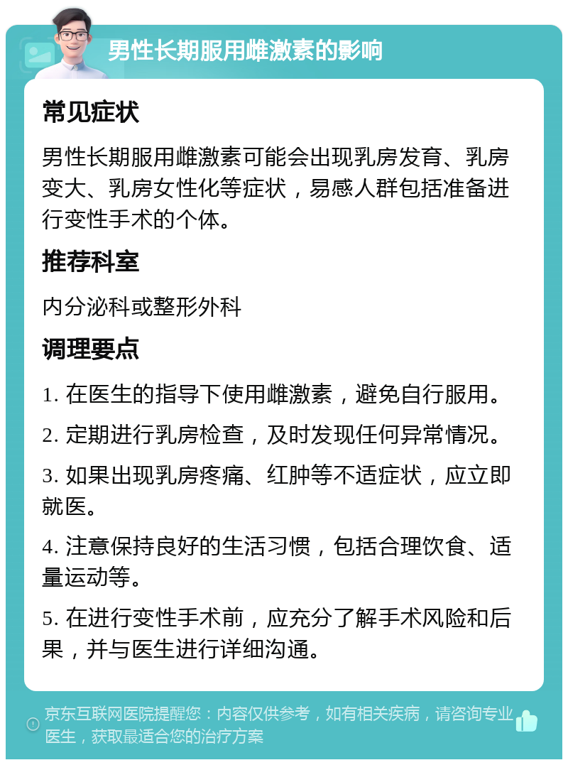 男性长期服用雌激素的影响 常见症状 男性长期服用雌激素可能会出现乳房发育、乳房变大、乳房女性化等症状，易感人群包括准备进行变性手术的个体。 推荐科室 内分泌科或整形外科 调理要点 1. 在医生的指导下使用雌激素，避免自行服用。 2. 定期进行乳房检查，及时发现任何异常情况。 3. 如果出现乳房疼痛、红肿等不适症状，应立即就医。 4. 注意保持良好的生活习惯，包括合理饮食、适量运动等。 5. 在进行变性手术前，应充分了解手术风险和后果，并与医生进行详细沟通。