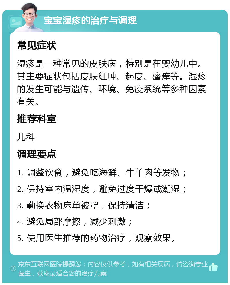 宝宝湿疹的治疗与调理 常见症状 湿疹是一种常见的皮肤病，特别是在婴幼儿中。其主要症状包括皮肤红肿、起皮、瘙痒等。湿疹的发生可能与遗传、环境、免疫系统等多种因素有关。 推荐科室 儿科 调理要点 1. 调整饮食，避免吃海鲜、牛羊肉等发物； 2. 保持室内温湿度，避免过度干燥或潮湿； 3. 勤换衣物床单被罩，保持清洁； 4. 避免局部摩擦，减少刺激； 5. 使用医生推荐的药物治疗，观察效果。