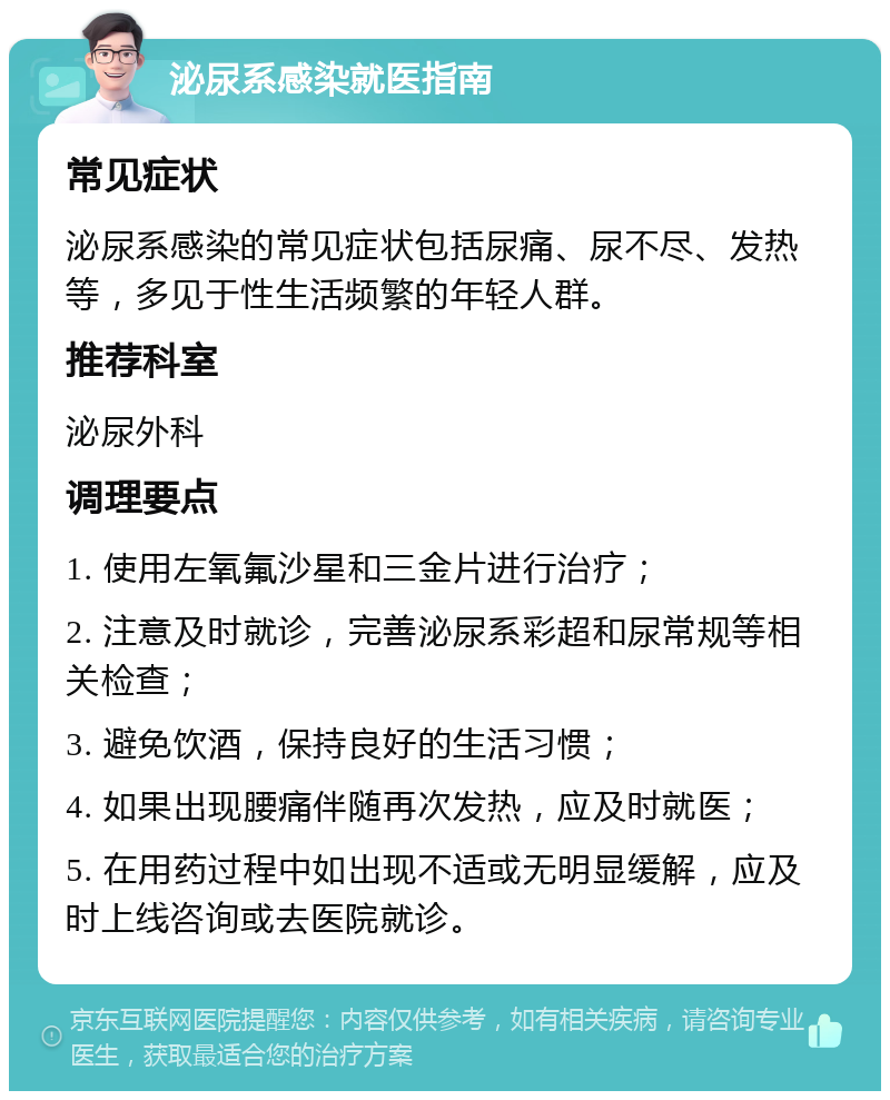 泌尿系感染就医指南 常见症状 泌尿系感染的常见症状包括尿痛、尿不尽、发热等，多见于性生活频繁的年轻人群。 推荐科室 泌尿外科 调理要点 1. 使用左氧氟沙星和三金片进行治疗； 2. 注意及时就诊，完善泌尿系彩超和尿常规等相关检查； 3. 避免饮酒，保持良好的生活习惯； 4. 如果出现腰痛伴随再次发热，应及时就医； 5. 在用药过程中如出现不适或无明显缓解，应及时上线咨询或去医院就诊。