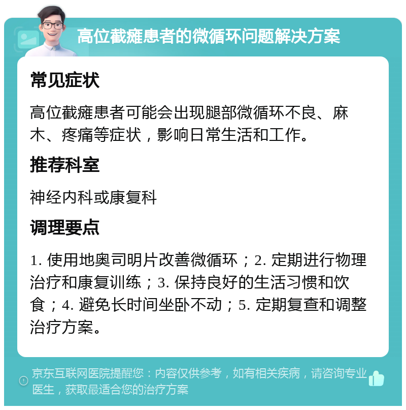 高位截瘫患者的微循环问题解决方案 常见症状 高位截瘫患者可能会出现腿部微循环不良、麻木、疼痛等症状，影响日常生活和工作。 推荐科室 神经内科或康复科 调理要点 1. 使用地奥司明片改善微循环；2. 定期进行物理治疗和康复训练；3. 保持良好的生活习惯和饮食；4. 避免长时间坐卧不动；5. 定期复查和调整治疗方案。