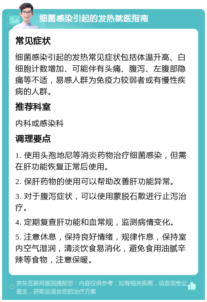 细菌感染引起的发热就医指南 常见症状 细菌感染引起的发热常见症状包括体温升高、白细胞计数增加、可能伴有头痛、腹泻、左腹部隐痛等不适，易感人群为免疫力较弱者或有慢性疾病的人群。 推荐科室 内科或感染科 调理要点 1. 使用头孢地尼等消炎药物治疗细菌感染，但需在肝功能恢复正常后使用。 2. 保肝药物的使用可以帮助改善肝功能异常。 3. 对于腹泻症状，可以使用蒙脱石散进行止泻治疗。 4. 定期复查肝功能和血常规，监测病情变化。 5. 注意休息，保持良好情绪，规律作息，保持室内空气湿润，清淡饮食易消化，避免食用油腻辛辣等食物，注意保暖。