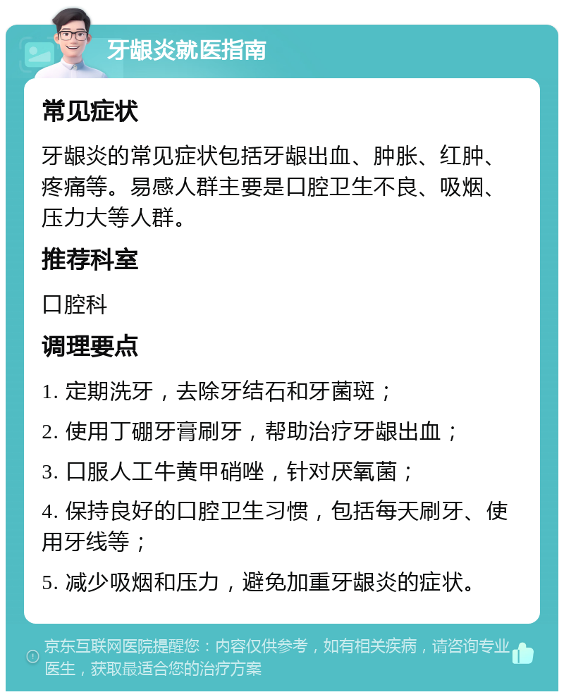 牙龈炎就医指南 常见症状 牙龈炎的常见症状包括牙龈出血、肿胀、红肿、疼痛等。易感人群主要是口腔卫生不良、吸烟、压力大等人群。 推荐科室 口腔科 调理要点 1. 定期洗牙，去除牙结石和牙菌斑； 2. 使用丁硼牙膏刷牙，帮助治疗牙龈出血； 3. 口服人工牛黄甲硝唑，针对厌氧菌； 4. 保持良好的口腔卫生习惯，包括每天刷牙、使用牙线等； 5. 减少吸烟和压力，避免加重牙龈炎的症状。