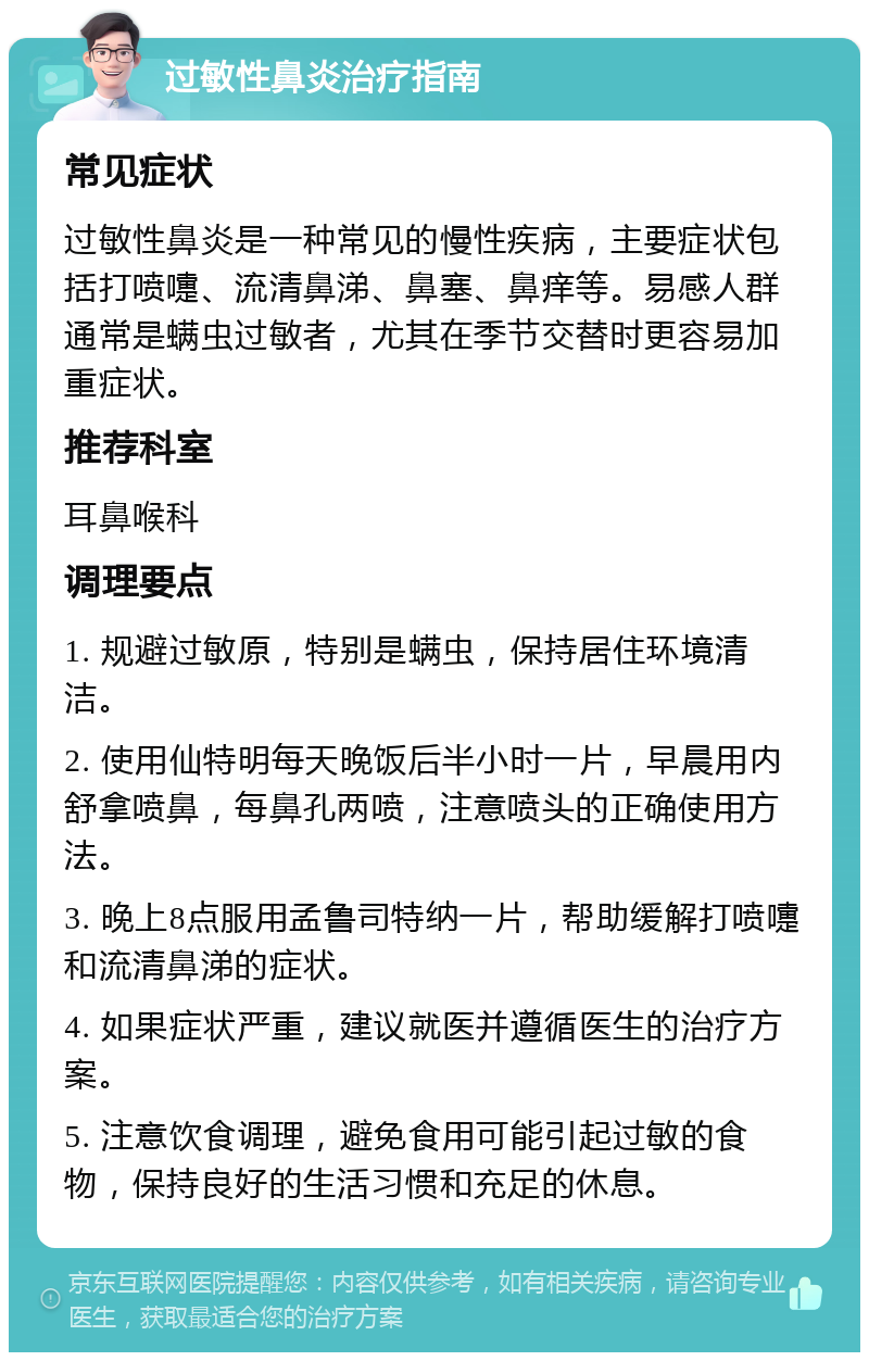 过敏性鼻炎治疗指南 常见症状 过敏性鼻炎是一种常见的慢性疾病，主要症状包括打喷嚏、流清鼻涕、鼻塞、鼻痒等。易感人群通常是螨虫过敏者，尤其在季节交替时更容易加重症状。 推荐科室 耳鼻喉科 调理要点 1. 规避过敏原，特别是螨虫，保持居住环境清洁。 2. 使用仙特明每天晚饭后半小时一片，早晨用内舒拿喷鼻，每鼻孔两喷，注意喷头的正确使用方法。 3. 晚上8点服用孟鲁司特纳一片，帮助缓解打喷嚏和流清鼻涕的症状。 4. 如果症状严重，建议就医并遵循医生的治疗方案。 5. 注意饮食调理，避免食用可能引起过敏的食物，保持良好的生活习惯和充足的休息。