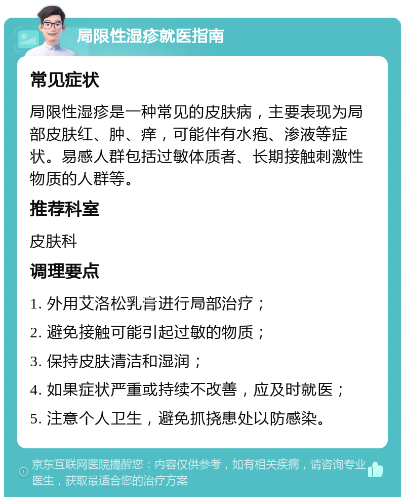 局限性湿疹就医指南 常见症状 局限性湿疹是一种常见的皮肤病，主要表现为局部皮肤红、肿、痒，可能伴有水疱、渗液等症状。易感人群包括过敏体质者、长期接触刺激性物质的人群等。 推荐科室 皮肤科 调理要点 1. 外用艾洛松乳膏进行局部治疗； 2. 避免接触可能引起过敏的物质； 3. 保持皮肤清洁和湿润； 4. 如果症状严重或持续不改善，应及时就医； 5. 注意个人卫生，避免抓挠患处以防感染。