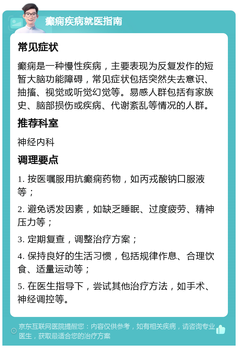 癫痫疾病就医指南 常见症状 癫痫是一种慢性疾病，主要表现为反复发作的短暂大脑功能障碍，常见症状包括突然失去意识、抽搐、视觉或听觉幻觉等。易感人群包括有家族史、脑部损伤或疾病、代谢紊乱等情况的人群。 推荐科室 神经内科 调理要点 1. 按医嘱服用抗癫痫药物，如丙戎酸钠口服液等； 2. 避免诱发因素，如缺乏睡眠、过度疲劳、精神压力等； 3. 定期复查，调整治疗方案； 4. 保持良好的生活习惯，包括规律作息、合理饮食、适量运动等； 5. 在医生指导下，尝试其他治疗方法，如手术、神经调控等。