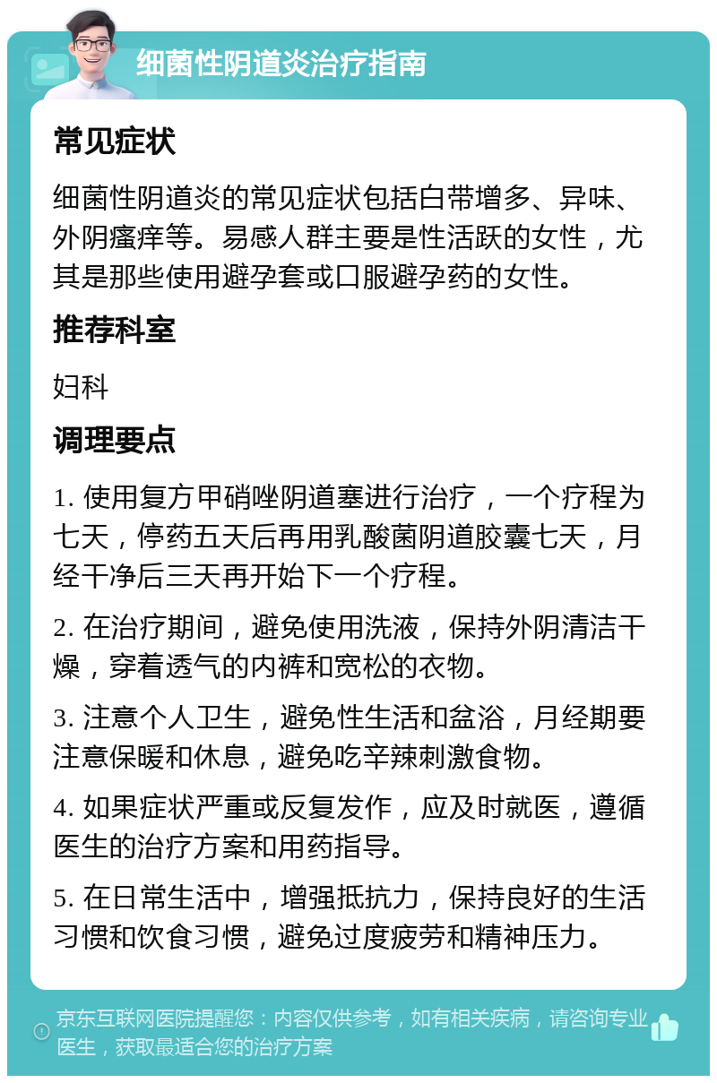 细菌性阴道炎治疗指南 常见症状 细菌性阴道炎的常见症状包括白带增多、异味、外阴瘙痒等。易感人群主要是性活跃的女性，尤其是那些使用避孕套或口服避孕药的女性。 推荐科室 妇科 调理要点 1. 使用复方甲硝唑阴道塞进行治疗，一个疗程为七天，停药五天后再用乳酸菌阴道胶囊七天，月经干净后三天再开始下一个疗程。 2. 在治疗期间，避免使用洗液，保持外阴清洁干燥，穿着透气的内裤和宽松的衣物。 3. 注意个人卫生，避免性生活和盆浴，月经期要注意保暖和休息，避免吃辛辣刺激食物。 4. 如果症状严重或反复发作，应及时就医，遵循医生的治疗方案和用药指导。 5. 在日常生活中，增强抵抗力，保持良好的生活习惯和饮食习惯，避免过度疲劳和精神压力。