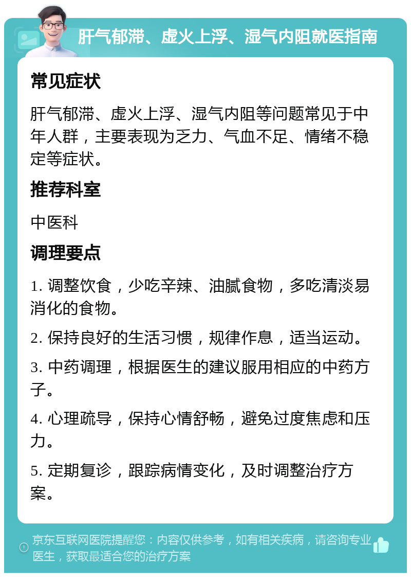 肝气郁滞、虚火上浮、湿气内阻就医指南 常见症状 肝气郁滞、虚火上浮、湿气内阻等问题常见于中年人群，主要表现为乏力、气血不足、情绪不稳定等症状。 推荐科室 中医科 调理要点 1. 调整饮食，少吃辛辣、油腻食物，多吃清淡易消化的食物。 2. 保持良好的生活习惯，规律作息，适当运动。 3. 中药调理，根据医生的建议服用相应的中药方子。 4. 心理疏导，保持心情舒畅，避免过度焦虑和压力。 5. 定期复诊，跟踪病情变化，及时调整治疗方案。