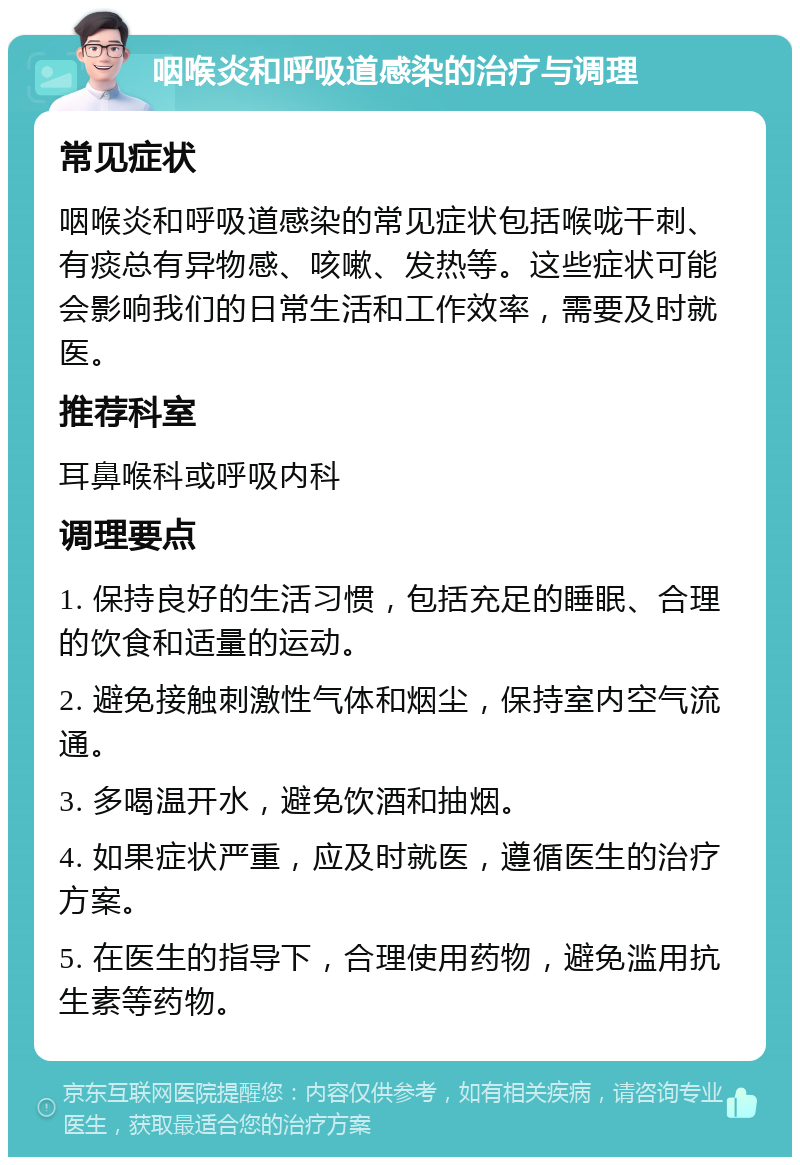 咽喉炎和呼吸道感染的治疗与调理 常见症状 咽喉炎和呼吸道感染的常见症状包括喉咙干刺、有痰总有异物感、咳嗽、发热等。这些症状可能会影响我们的日常生活和工作效率，需要及时就医。 推荐科室 耳鼻喉科或呼吸内科 调理要点 1. 保持良好的生活习惯，包括充足的睡眠、合理的饮食和适量的运动。 2. 避免接触刺激性气体和烟尘，保持室内空气流通。 3. 多喝温开水，避免饮酒和抽烟。 4. 如果症状严重，应及时就医，遵循医生的治疗方案。 5. 在医生的指导下，合理使用药物，避免滥用抗生素等药物。