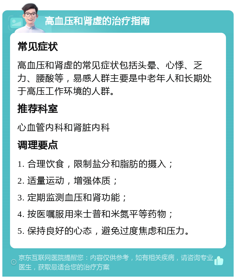 高血压和肾虚的治疗指南 常见症状 高血压和肾虚的常见症状包括头晕、心悸、乏力、腰酸等，易感人群主要是中老年人和长期处于高压工作环境的人群。 推荐科室 心血管内科和肾脏内科 调理要点 1. 合理饮食，限制盐分和脂肪的摄入； 2. 适量运动，增强体质； 3. 定期监测血压和肾功能； 4. 按医嘱服用来士普和米氮平等药物； 5. 保持良好的心态，避免过度焦虑和压力。