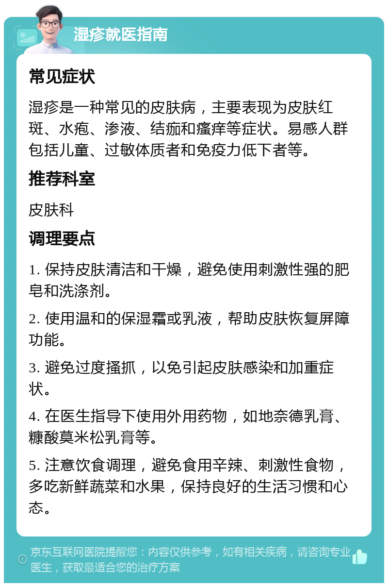 湿疹就医指南 常见症状 湿疹是一种常见的皮肤病，主要表现为皮肤红斑、水疱、渗液、结痂和瘙痒等症状。易感人群包括儿童、过敏体质者和免疫力低下者等。 推荐科室 皮肤科 调理要点 1. 保持皮肤清洁和干燥，避免使用刺激性强的肥皂和洗涤剂。 2. 使用温和的保湿霜或乳液，帮助皮肤恢复屏障功能。 3. 避免过度搔抓，以免引起皮肤感染和加重症状。 4. 在医生指导下使用外用药物，如地奈德乳膏、糠酸莫米松乳膏等。 5. 注意饮食调理，避免食用辛辣、刺激性食物，多吃新鲜蔬菜和水果，保持良好的生活习惯和心态。