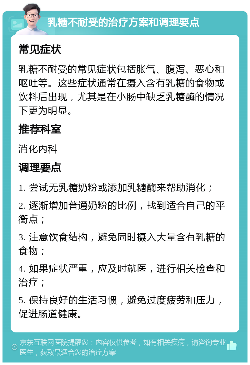 乳糖不耐受的治疗方案和调理要点 常见症状 乳糖不耐受的常见症状包括胀气、腹泻、恶心和呕吐等。这些症状通常在摄入含有乳糖的食物或饮料后出现，尤其是在小肠中缺乏乳糖酶的情况下更为明显。 推荐科室 消化内科 调理要点 1. 尝试无乳糖奶粉或添加乳糖酶来帮助消化； 2. 逐渐增加普通奶粉的比例，找到适合自己的平衡点； 3. 注意饮食结构，避免同时摄入大量含有乳糖的食物； 4. 如果症状严重，应及时就医，进行相关检查和治疗； 5. 保持良好的生活习惯，避免过度疲劳和压力，促进肠道健康。