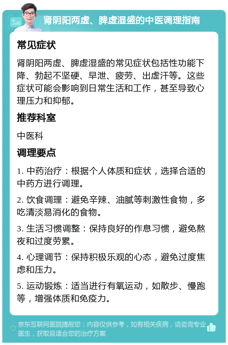 肾阴阳两虚、脾虚湿盛的中医调理指南 常见症状 肾阴阳两虚、脾虚湿盛的常见症状包括性功能下降、勃起不坚硬、早泄、疲劳、出虚汗等。这些症状可能会影响到日常生活和工作，甚至导致心理压力和抑郁。 推荐科室 中医科 调理要点 1. 中药治疗：根据个人体质和症状，选择合适的中药方进行调理。 2. 饮食调理：避免辛辣、油腻等刺激性食物，多吃清淡易消化的食物。 3. 生活习惯调整：保持良好的作息习惯，避免熬夜和过度劳累。 4. 心理调节：保持积极乐观的心态，避免过度焦虑和压力。 5. 运动锻炼：适当进行有氧运动，如散步、慢跑等，增强体质和免疫力。