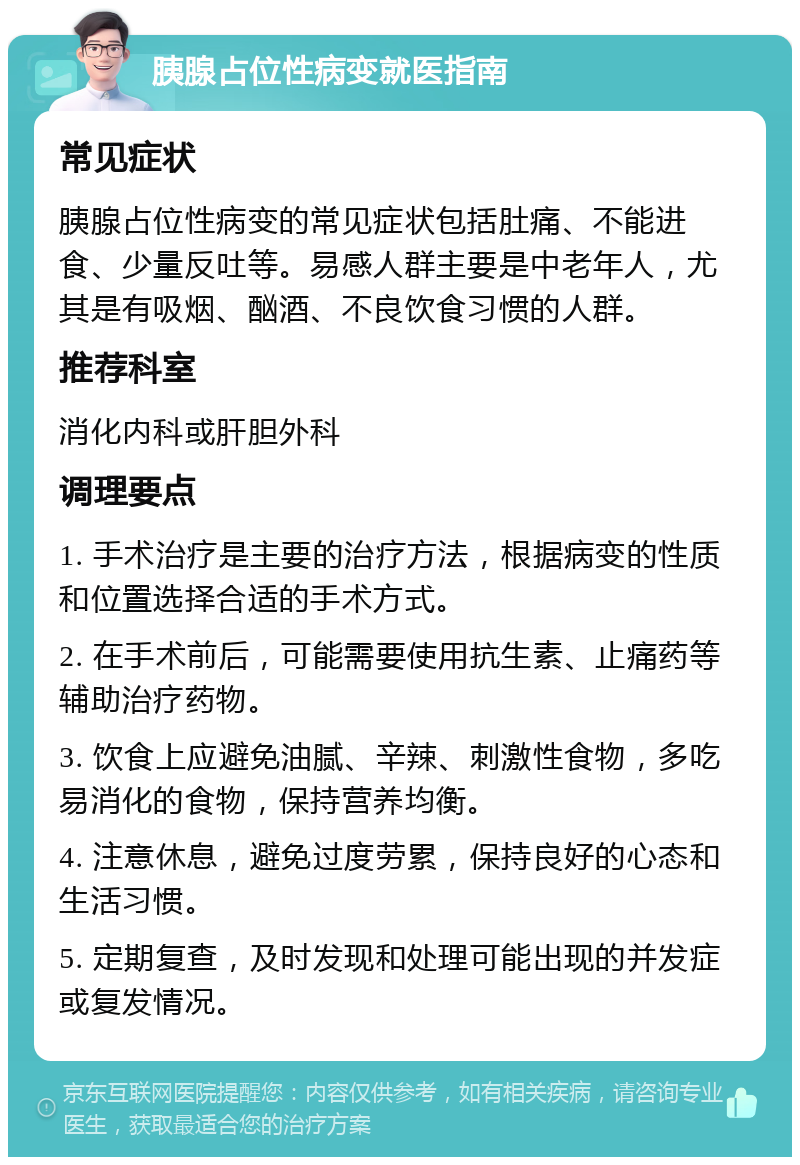 胰腺占位性病变就医指南 常见症状 胰腺占位性病变的常见症状包括肚痛、不能进食、少量反吐等。易感人群主要是中老年人，尤其是有吸烟、酗酒、不良饮食习惯的人群。 推荐科室 消化内科或肝胆外科 调理要点 1. 手术治疗是主要的治疗方法，根据病变的性质和位置选择合适的手术方式。 2. 在手术前后，可能需要使用抗生素、止痛药等辅助治疗药物。 3. 饮食上应避免油腻、辛辣、刺激性食物，多吃易消化的食物，保持营养均衡。 4. 注意休息，避免过度劳累，保持良好的心态和生活习惯。 5. 定期复查，及时发现和处理可能出现的并发症或复发情况。