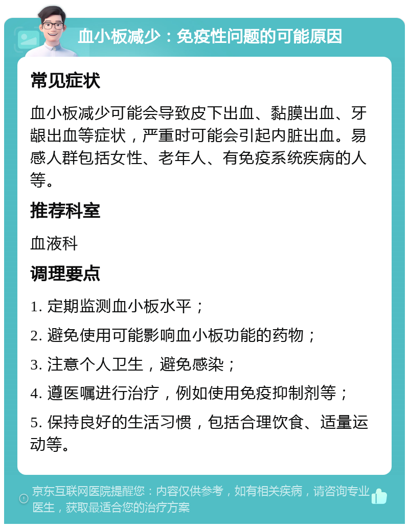 血小板减少：免疫性问题的可能原因 常见症状 血小板减少可能会导致皮下出血、黏膜出血、牙龈出血等症状，严重时可能会引起内脏出血。易感人群包括女性、老年人、有免疫系统疾病的人等。 推荐科室 血液科 调理要点 1. 定期监测血小板水平； 2. 避免使用可能影响血小板功能的药物； 3. 注意个人卫生，避免感染； 4. 遵医嘱进行治疗，例如使用免疫抑制剂等； 5. 保持良好的生活习惯，包括合理饮食、适量运动等。