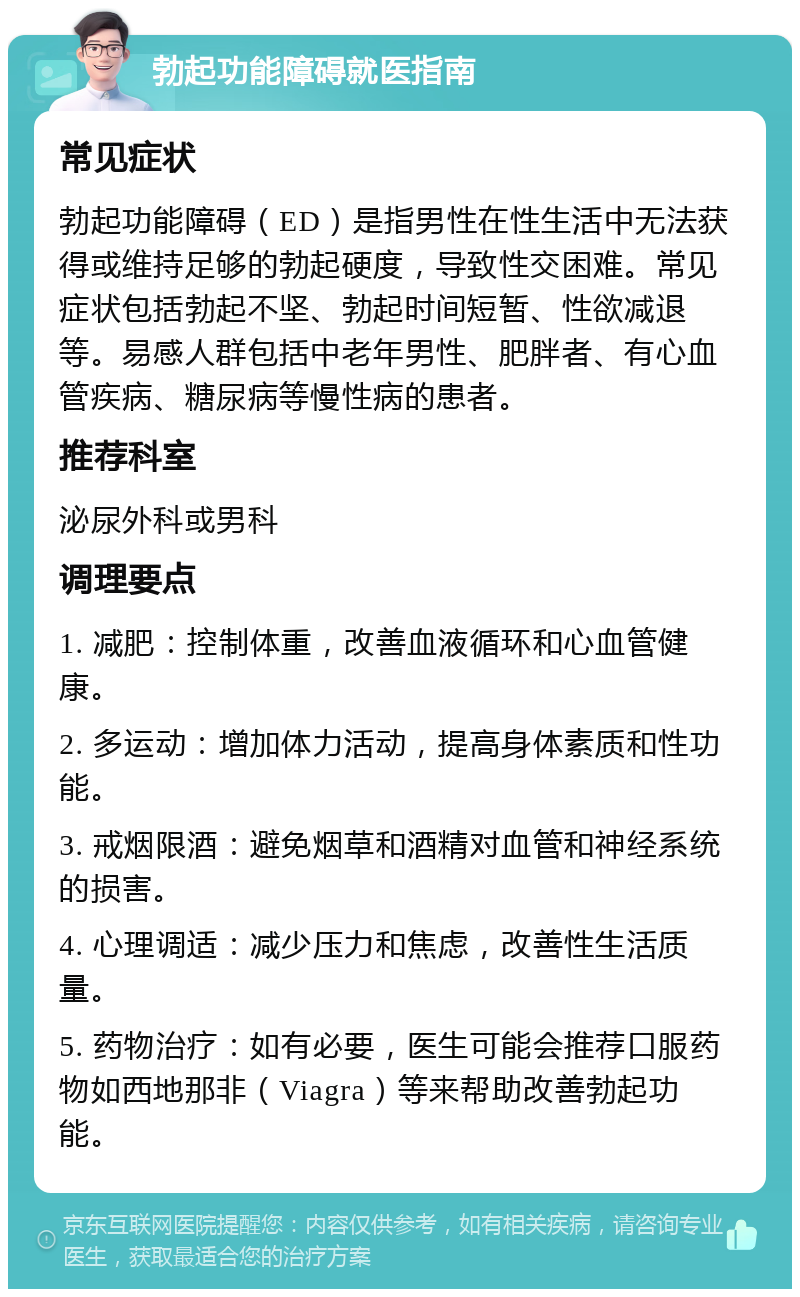 勃起功能障碍就医指南 常见症状 勃起功能障碍（ED）是指男性在性生活中无法获得或维持足够的勃起硬度，导致性交困难。常见症状包括勃起不坚、勃起时间短暂、性欲减退等。易感人群包括中老年男性、肥胖者、有心血管疾病、糖尿病等慢性病的患者。 推荐科室 泌尿外科或男科 调理要点 1. 减肥：控制体重，改善血液循环和心血管健康。 2. 多运动：增加体力活动，提高身体素质和性功能。 3. 戒烟限酒：避免烟草和酒精对血管和神经系统的损害。 4. 心理调适：减少压力和焦虑，改善性生活质量。 5. 药物治疗：如有必要，医生可能会推荐口服药物如西地那非（Viagra）等来帮助改善勃起功能。