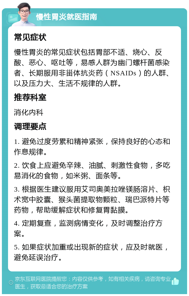 慢性胃炎就医指南 常见症状 慢性胃炎的常见症状包括胃部不适、烧心、反酸、恶心、呕吐等，易感人群为幽门螺杆菌感染者、长期服用非甾体抗炎药（NSAIDs）的人群、以及压力大、生活不规律的人群。 推荐科室 消化内科 调理要点 1. 避免过度劳累和精神紧张，保持良好的心态和作息规律。 2. 饮食上应避免辛辣、油腻、刺激性食物，多吃易消化的食物，如米粥、面条等。 3. 根据医生建议服用艾司奥美拉唑镁肠溶片、枳术宽中胶囊、猴头菌提取物颗粒、瑞巴派特片等药物，帮助缓解症状和修复胃黏膜。 4. 定期复查，监测病情变化，及时调整治疗方案。 5. 如果症状加重或出现新的症状，应及时就医，避免延误治疗。