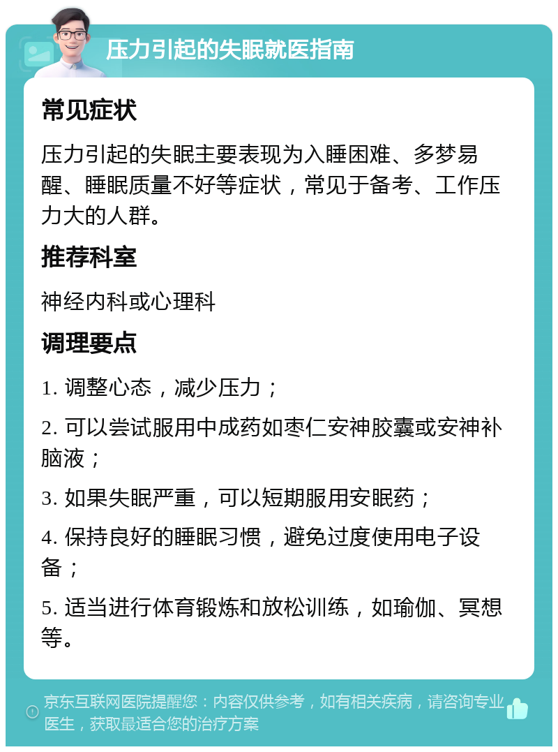 压力引起的失眠就医指南 常见症状 压力引起的失眠主要表现为入睡困难、多梦易醒、睡眠质量不好等症状，常见于备考、工作压力大的人群。 推荐科室 神经内科或心理科 调理要点 1. 调整心态，减少压力； 2. 可以尝试服用中成药如枣仁安神胶囊或安神补脑液； 3. 如果失眠严重，可以短期服用安眠药； 4. 保持良好的睡眠习惯，避免过度使用电子设备； 5. 适当进行体育锻炼和放松训练，如瑜伽、冥想等。