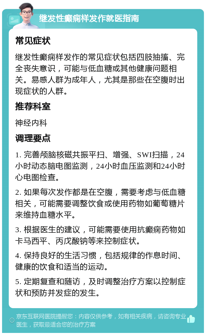 继发性癫痫样发作就医指南 常见症状 继发性癫痫样发作的常见症状包括四肢抽搐、完全丧失意识，可能与低血糖或其他健康问题相关。易感人群为成年人，尤其是那些在空腹时出现症状的人群。 推荐科室 神经内科 调理要点 1. 完善颅脑核磁共振平扫、增强、SWI扫描，24小时动态脑电图监测，24小时血压监测和24小时心电图检查。 2. 如果每次发作都是在空腹，需要考虑与低血糖相关，可能需要调整饮食或使用药物如葡萄糖片来维持血糖水平。 3. 根据医生的建议，可能需要使用抗癫痫药物如卡马西平、丙戊酸钠等来控制症状。 4. 保持良好的生活习惯，包括规律的作息时间、健康的饮食和适当的运动。 5. 定期复查和随访，及时调整治疗方案以控制症状和预防并发症的发生。