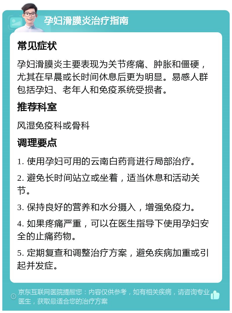 孕妇滑膜炎治疗指南 常见症状 孕妇滑膜炎主要表现为关节疼痛、肿胀和僵硬，尤其在早晨或长时间休息后更为明显。易感人群包括孕妇、老年人和免疫系统受损者。 推荐科室 风湿免疫科或骨科 调理要点 1. 使用孕妇可用的云南白药膏进行局部治疗。 2. 避免长时间站立或坐着，适当休息和活动关节。 3. 保持良好的营养和水分摄入，增强免疫力。 4. 如果疼痛严重，可以在医生指导下使用孕妇安全的止痛药物。 5. 定期复查和调整治疗方案，避免疾病加重或引起并发症。