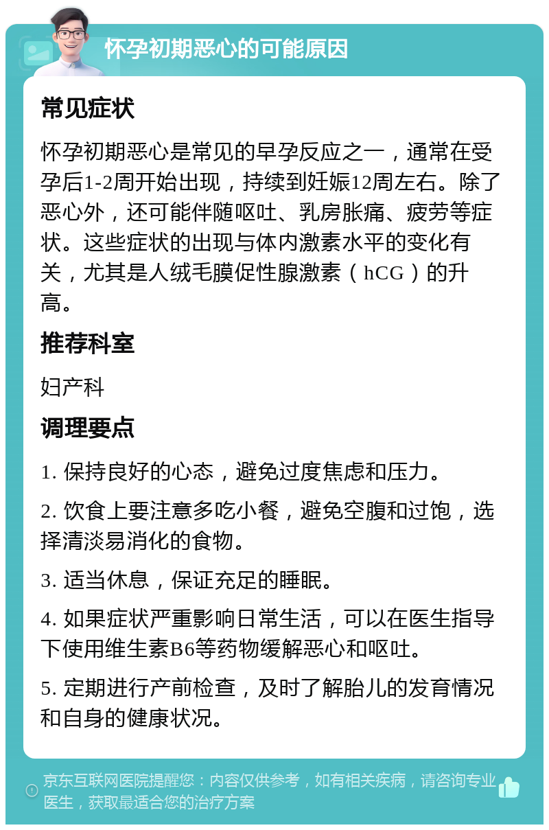 怀孕初期恶心的可能原因 常见症状 怀孕初期恶心是常见的早孕反应之一，通常在受孕后1-2周开始出现，持续到妊娠12周左右。除了恶心外，还可能伴随呕吐、乳房胀痛、疲劳等症状。这些症状的出现与体内激素水平的变化有关，尤其是人绒毛膜促性腺激素（hCG）的升高。 推荐科室 妇产科 调理要点 1. 保持良好的心态，避免过度焦虑和压力。 2. 饮食上要注意多吃小餐，避免空腹和过饱，选择清淡易消化的食物。 3. 适当休息，保证充足的睡眠。 4. 如果症状严重影响日常生活，可以在医生指导下使用维生素B6等药物缓解恶心和呕吐。 5. 定期进行产前检查，及时了解胎儿的发育情况和自身的健康状况。