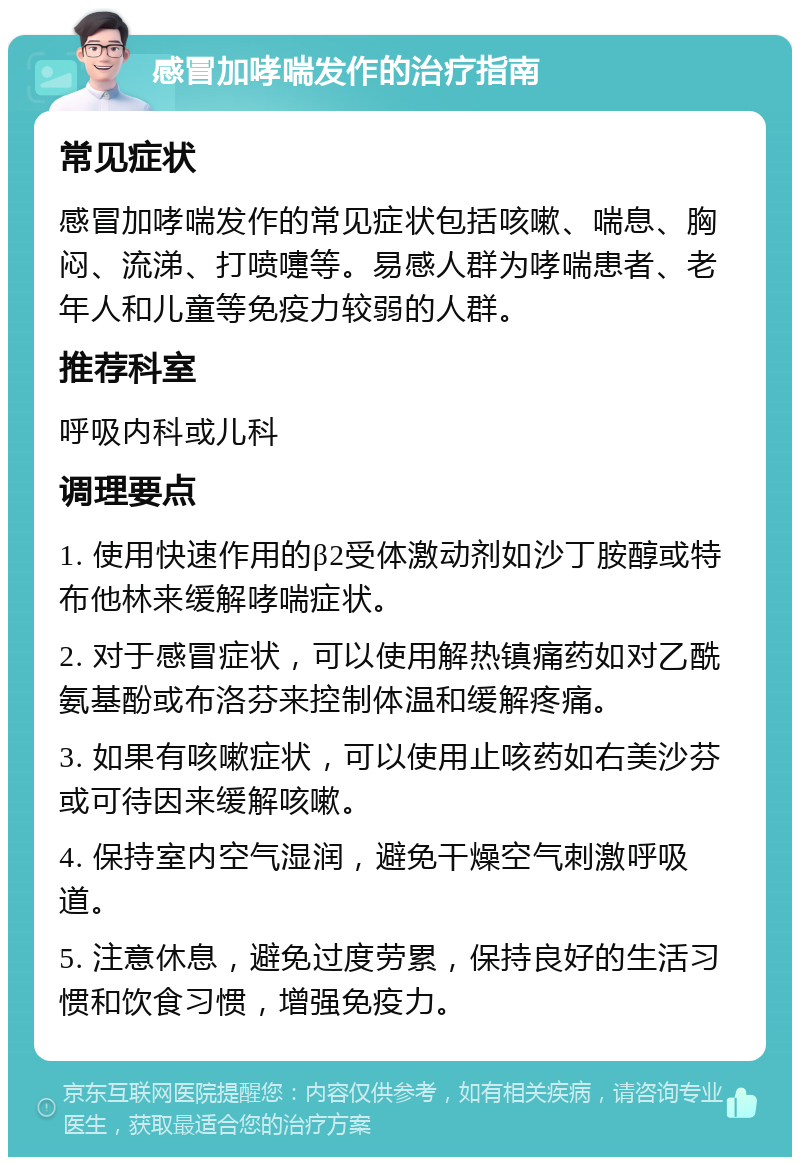 感冒加哮喘发作的治疗指南 常见症状 感冒加哮喘发作的常见症状包括咳嗽、喘息、胸闷、流涕、打喷嚏等。易感人群为哮喘患者、老年人和儿童等免疫力较弱的人群。 推荐科室 呼吸内科或儿科 调理要点 1. 使用快速作用的β2受体激动剂如沙丁胺醇或特布他林来缓解哮喘症状。 2. 对于感冒症状，可以使用解热镇痛药如对乙酰氨基酚或布洛芬来控制体温和缓解疼痛。 3. 如果有咳嗽症状，可以使用止咳药如右美沙芬或可待因来缓解咳嗽。 4. 保持室内空气湿润，避免干燥空气刺激呼吸道。 5. 注意休息，避免过度劳累，保持良好的生活习惯和饮食习惯，增强免疫力。