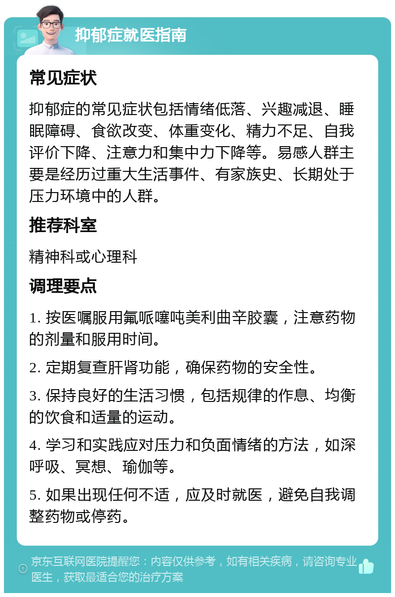 抑郁症就医指南 常见症状 抑郁症的常见症状包括情绪低落、兴趣减退、睡眠障碍、食欲改变、体重变化、精力不足、自我评价下降、注意力和集中力下降等。易感人群主要是经历过重大生活事件、有家族史、长期处于压力环境中的人群。 推荐科室 精神科或心理科 调理要点 1. 按医嘱服用氟哌噻吨美利曲辛胶囊，注意药物的剂量和服用时间。 2. 定期复查肝肾功能，确保药物的安全性。 3. 保持良好的生活习惯，包括规律的作息、均衡的饮食和适量的运动。 4. 学习和实践应对压力和负面情绪的方法，如深呼吸、冥想、瑜伽等。 5. 如果出现任何不适，应及时就医，避免自我调整药物或停药。